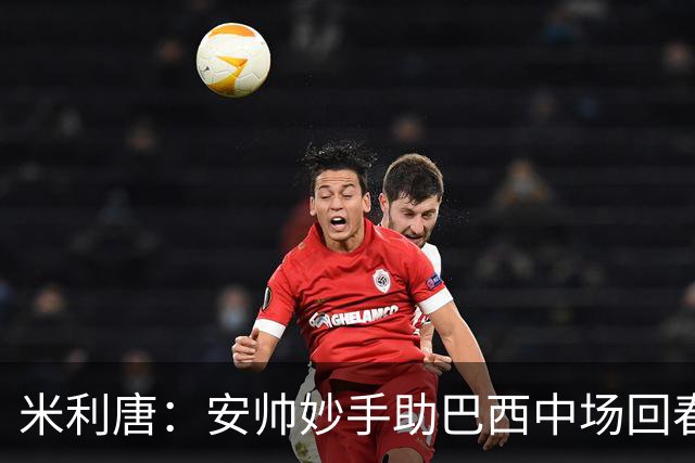米利唐：安帅妙手助巴西中场回春，在皇马时他就善于倾听建议