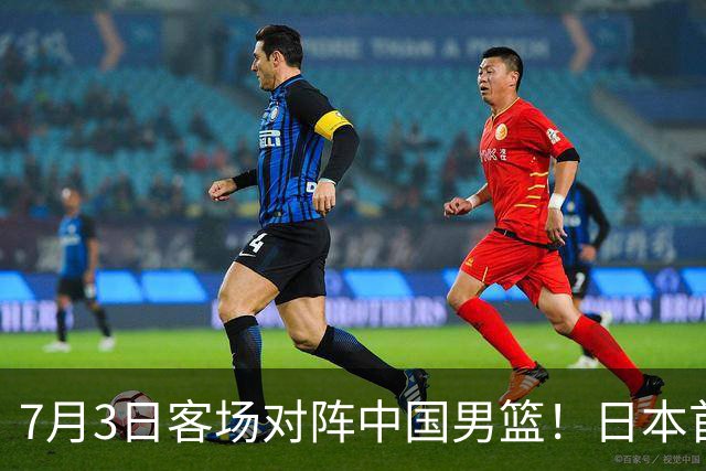 7月3日客场对阵中国男篮！日本首次集结动态曝光 大量新面孔引关注