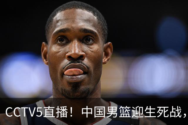 CCTV5直播！中国男篮迎生死战，全华班PK2大归化，输球将无缘世界杯