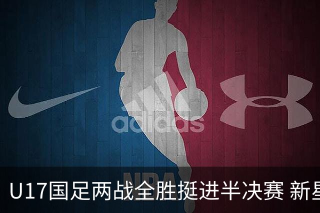 U17国足两战全胜挺进半决赛 新星闪耀彰显中国足球希望